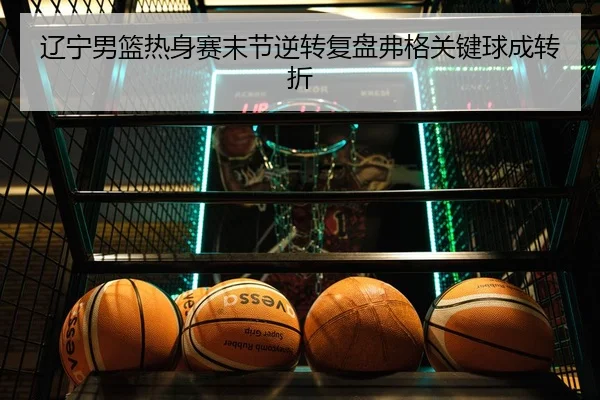 辽宁男篮热身赛末节逆转复盘弗格关键球成转折
